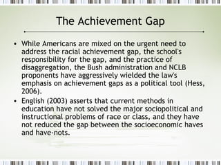 The Achievement Gap
• While Americans are mixed on the urgent need to
address the racial achievement gap, the school's
responsibility for the gap, and the practice of
disaggregation, the Bush administration and NCLB
proponents have aggressively wielded the law's
emphasis on achievement gaps as a political tool (Hess,
2006).
• English (2003) asserts that current methods in
education have not solved the major sociopolitical and
instructional problems of race or class, and they have
not reduced the gap between the socioeconomic haves
and have-nots.
 