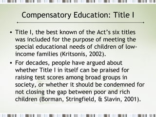 Compensatory Education: Title I
• Title I, the best known of the Act’s six titles
was included for the purpose of meeting the
special educational needs of children of low-
income families (Kritsonis, 2002).
• For decades, people have argued about
whether Title I in itself can be praised for
raising test scores among broad groups in
society, or whether it should be condemned for
not closing the gap between poor and rich
children (Borman, Stringfield, & Slavin, 2001).
 