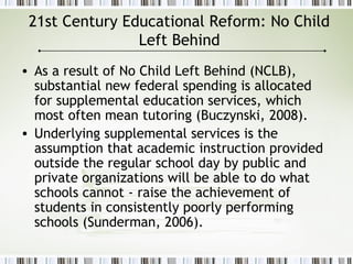 21st Century Educational Reform: No Child
Left Behind
• As a result of No Child Left Behind (NCLB),
substantial new federal spending is allocated
for supplemental education services, which
most often mean tutoring (Buczynski, 2008).
• Underlying supplemental services is the
assumption that academic instruction provided
outside the regular school day by public and
private organizations will be able to do what
schools cannot - raise the achievement of
students in consistently poorly performing
schools (Sunderman, 2006).
 