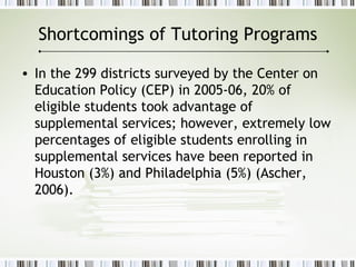 Shortcomings of Tutoring Programs
• In the 299 districts surveyed by the Center on
Education Policy (CEP) in 2005-06, 20% of
eligible students took advantage of
supplemental services; however, extremely low
percentages of eligible students enrolling in
supplemental services have been reported in
Houston (3%) and Philadelphia (5%) (Ascher,
2006).
 