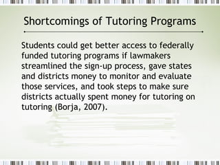 Shortcomings of Tutoring Programs
Students could get better access to federally
funded tutoring programs if lawmakers
streamlined the sign-up process, gave states
and districts money to monitor and evaluate
those services, and took steps to make sure
districts actually spent money for tutoring on
tutoring (Borja, 2007).
 