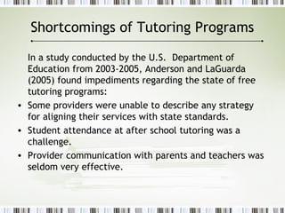 Shortcomings of Tutoring Programs
In a study conducted by the U.S. Department of
Education from 2003-2005, Anderson and LaGuarda
(2005) found impediments regarding the state of free
tutoring programs:
• Some providers were unable to describe any strategy
for aligning their services with state standards.
• Student attendance at after school tutoring was a
challenge.
• Provider communication with parents and teachers was
seldom very effective.
 