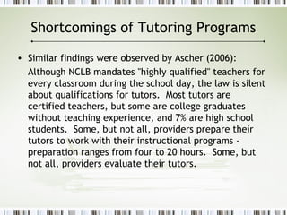 Shortcomings of Tutoring Programs
• Similar findings were observed by Ascher (2006):
Although NCLB mandates "highly qualified" teachers for
every classroom during the school day, the law is silent
about qualifications for tutors. Most tutors are
certified teachers, but some are college graduates
without teaching experience, and 7% are high school
students. Some, but not all, providers prepare their
tutors to work with their instructional programs -
preparation ranges from four to 20 hours. Some, but
not all, providers evaluate their tutors.
 