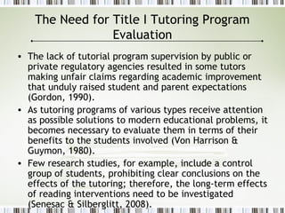The Need for Title I Tutoring Program
Evaluation
• The lack of tutorial program supervision by public or
private regulatory agencies resulted in some tutors
making unfair claims regarding academic improvement
that unduly raised student and parent expectations
(Gordon, 1990).
• As tutoring programs of various types receive attention
as possible solutions to modern educational problems, it
becomes necessary to evaluate them in terms of their
benefits to the students involved (Von Harrison &
Guymon, 1980).
• Few research studies, for example, include a control
group of students, prohibiting clear conclusions on the
effects of the tutoring; therefore, the long-term effects
of reading interventions need to be investigated
(Senesac & Silberglitt, 2008).
 