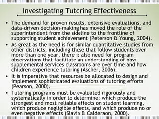 Investigating Tutoring Effectiveness
• The demand for proven results, extensive evaluations, and
data-driven decision-making has moved the role of the
superintendent from the sideline to the frontline of
supporting student achievement (Peterson & Young, 2004).
• As great as the need is for similar quantitative studies from
other districts, including those that follow students over
more than one year, there is also need for program
observations that facilitate an understanding of how
supplemental services classrooms are over time and how
children experience tutoring (Ascher, 2006).
• It is imperative that resources be allocated to design and
implement sophisticated evaluations of tutoring efforts
(Pearson, 2000).
• Tutoring programs must be evaluated rigorously and
systematically in order to determine: which produce the
strongest and most reliable effects on student learning,
which produce negligible effects, and which produce no or
even negative effects (Slavin & Calderaon, 2000).
 