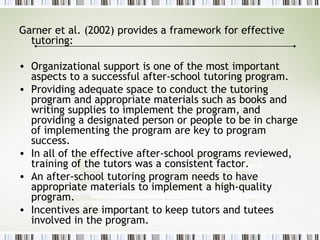 Garner et al. (2002) provides a framework for effective
tutoring:
• Organizational support is one of the most important
aspects to a successful after-school tutoring program.
• Providing adequate space to conduct the tutoring
program and appropriate materials such as books and
writing supplies to implement the program, and
providing a designated person or people to be in charge
of implementing the program are key to program
success.
• In all of the effective after-school programs reviewed,
training of the tutors was a consistent factor.
• An after-school tutoring program needs to have
appropriate materials to implement a high-quality
program.
• Incentives are important to keep tutors and tutees
involved in the program.
 