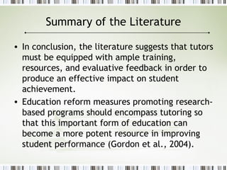 Summary of the Literature
• In conclusion, the literature suggests that tutors
must be equipped with ample training,
resources, and evaluative feedback in order to
produce an effective impact on student
achievement.
• Education reform measures promoting research-
based programs should encompass tutoring so
that this important form of education can
become a more potent resource in improving
student performance (Gordon et al., 2004).
 