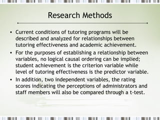 Research Methods
• Current conditions of tutoring programs will be
described and analyzed for relationships between
tutoring effectiveness and academic achievement.
• For the purposes of establishing a relationship between
variables, no logical causal ordering can be implied;
student achievement is the criterion variable while
level of tutoring effectiveness is the predictor variable.
• In addition, two independent variables, the rating
scores indicating the perceptions of administrators and
staff members will also be compared through a t-test.
 