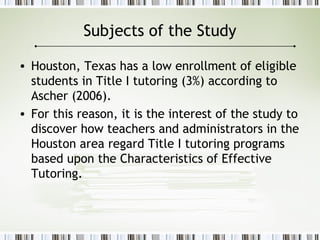 Subjects of the Study
• Houston, Texas has a low enrollment of eligible
students in Title I tutoring (3%) according to
Ascher (2006).
• For this reason, it is the interest of the study to
discover how teachers and administrators in the
Houston area regard Title I tutoring programs
based upon the Characteristics of Effective
Tutoring.
 