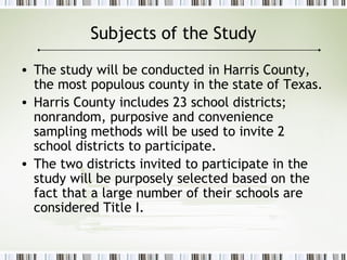 Subjects of the Study
• The study will be conducted in Harris County,
the most populous county in the state of Texas.
• Harris County includes 23 school districts;
nonrandom, purposive and convenience
sampling methods will be used to invite 2
school districts to participate.
• The two districts invited to participate in the
study will be purposely selected based on the
fact that a large number of their schools are
considered Title I.
 
