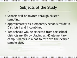 Subjects of the Study
• Schools will be invited through cluster
sampling.
• Approximately 45 elementary schools reside in
Districts I and II combined.
• Ten schools will be selected from the school
districts (n=10) by placing all 45 elementary
campus names in a hat to retrieve the desired
sample size.
 
