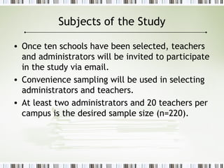 Subjects of the Study
• Once ten schools have been selected, teachers
and administrators will be invited to participate
in the study via email.
• Convenience sampling will be used in selecting
administrators and teachers.
• At least two administrators and 20 teachers per
campus is the desired sample size (n=220).
 