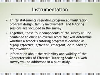 Instrumentation
• Thirty statements regarding program administration,
program design, family involvement, and tutoring
sessions are included in the survey.
• Together, these four components of the survey will be
combined to elicit an overall score that will determine
whether a school’s tutoring program is deemed as
highly effective, efficient, emergent, or in need of
improvement.
• Information about the reliability and validity of the
Characteristics of Effective Tutoring Scale as a web
survey will be addressed in a pilot study.
 