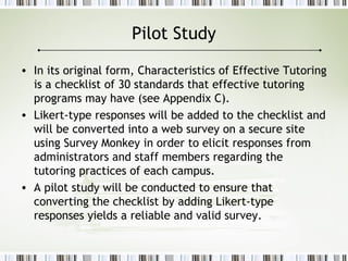 Pilot Study
• In its original form, Characteristics of Effective Tutoring
is a checklist of 30 standards that effective tutoring
programs may have (see Appendix C).
• Likert-type responses will be added to the checklist and
will be converted into a web survey on a secure site
using Survey Monkey in order to elicit responses from
administrators and staff members regarding the
tutoring practices of each campus.
• A pilot study will be conducted to ensure that
converting the checklist by adding Likert-type
responses yields a reliable and valid survey.
 