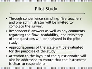 Pilot Study
• Through convenience sampling, five teachers
and one administrator will be invited to
complete the survey.
• Respondents’ answers as well as any comments
regarding the flow, readability, and relevancy
of the questions will be analyzed in the pilot
study.
• Appropriateness of the scale will be evaluated
for the purposes of the study.
• Attention to the layout of the questionnaire will
also be addressed to ensure that the instrument
is clear to respondents.
 