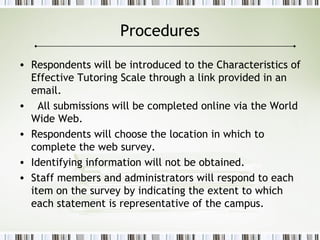 Procedures
• Respondents will be introduced to the Characteristics of
Effective Tutoring Scale through a link provided in an
email.
• All submissions will be completed online via the World
Wide Web.
• Respondents will choose the location in which to
complete the web survey.
• Identifying information will not be obtained.
• Staff members and administrators will respond to each
item on the survey by indicating the extent to which
each statement is representative of the campus.
 