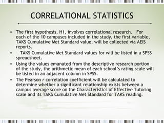 CORRELATIONAL STATISTICS
• The first hypothesis, H1, involves correlational research. For
each of the 10 campuses included in the study, the first variable,
TAKS Cumulative Met Standard value, will be collected via AEIS
reports.
• TAKS Cumulative Met Standard values for will be listed in a SPSS
spreadsheet.
• Using the values emanated from the descriptive research portion
of the study, the arithmetic mean of each school’s rating scale will
be listed in an adjacent column in SPSS.
• The Pearson r correlation coefficient will be calculated to
determine whether a significant relationship exists between a
campus average score on the Characteristics of Effective Tutoring
scale and its TAKS Cumulative Met Standard for TAKS reading.
 