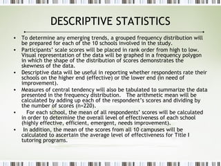 DESCRIPTIVE STATISTICS
• To determine any emerging trends, a grouped frequency distribution will
be prepared for each of the 10 schools involved in the study.
• Participants’ scale scores will be placed in rank order from high to low.
Visual representation of the data will be graphed in a frequency polygon
in which the shape of the distribution of scores demonstrates the
skewness of the data.
• Descriptive data will be useful in reporting whether respondents rate their
schools on the higher end (effective) or the lower end (in need of
improvement).
• Measures of central tendency will also be tabulated to summarize the data
presented in the frequency distribution. The arithmetic mean will be
calculated by adding up each of the respondent’s scores and dividing by
the number of scores (n=220).
• For each school, the mean of all respondents’ scores will be calculated
in order to determine the overall level of effectiveness of each school
(highly effective, efficient, emergent, needs improvement).
• In addition, the mean of the scores from all 10 campuses will be
calculated to ascertain the average level of effectiveness for Title I
tutoring programs.
 