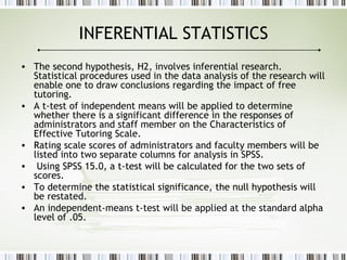 INFERENTIAL STATISTICS
• The second hypothesis, H2, involves inferential research.
Statistical procedures used in the data analysis of the research will
enable one to draw conclusions regarding the impact of free
tutoring.
• A t-test of independent means will be applied to determine
whether there is a significant difference in the responses of
administrators and staff member on the Characteristics of
Effective Tutoring Scale.
• Rating scale scores of administrators and faculty members will be
listed into two separate columns for analysis in SPSS.
• Using SPSS 15.0, a t-test will be calculated for the two sets of
scores.
• To determine the statistical significance, the null hypothesis will
be restated.
• An independent-means t-test will be applied at the standard alpha
level of .05.
 