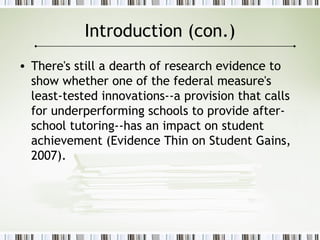 Introduction (con.)
• There's still a dearth of research evidence to
show whether one of the federal measure's
least-tested innovations--a provision that calls
for underperforming schools to provide after-
school tutoring--has an impact on student
achievement (Evidence Thin on Student Gains,
2007).
 