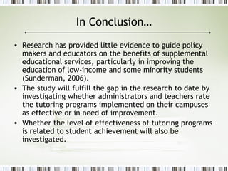 In Conclusion…
• Research has provided little evidence to guide policy
makers and educators on the benefits of supplemental
educational services, particularly in improving the
education of low-income and some minority students
(Sunderman, 2006).
• The study will fulfill the gap in the research to date by
investigating whether administrators and teachers rate
the tutoring programs implemented on their campuses
as effective or in need of improvement.
• Whether the level of effectiveness of tutoring programs
is related to student achievement will also be
investigated.
 