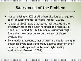 Background of the Problem
• Not surprisingly, 40% of all urban districts are required
to offer supplemental services (Ascher, 2006).
• Gewertz (2005) says that states must evaluate the
effectiveness of free tutoring under the federal No
Child Left Behind Act, but a lack of resources might
force them to compromise on the rigor of those
evaluations.
• By anecdotal accounts, most states are not far along in
designing evaluations and many experts question their
capacity to design and implement high-quality
evaluations (Gewertz, 2005).
 