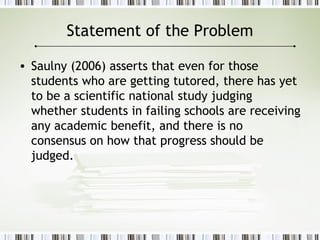 Statement of the Problem
• Saulny (2006) asserts that even for those
students who are getting tutored, there has yet
to be a scientific national study judging
whether students in failing schools are receiving
any academic benefit, and there is no
consensus on how that progress should be
judged.
 