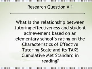 Research Question # 1
What is the relationship between
tutoring effectiveness and student
achievement based on an
elementary school’s rating on the
Characteristics of Effective
Tutoring Scale and its TAKS
Cumulative Met Standard in
reading?
 