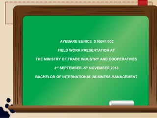 AYEBARE EUNICE S16B41/002
FIELD WORK PRESENTATION AT
THE MINISTRY OF TRADE INDUSTRY AND COOPERATIVES
3rd SEPTEMBER -5th NOVEMBER 2018
BACHELOR OF INTERNATIONAL BUSINESS MANAGEMENT
 