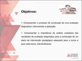 Objetivos:

 Compreender o processo de construção de uma avaliação
diagnóstica: instrumentos e aplicação.
 Compreender a importância da análise cuidadosa dos
resultados da avaliação diagnóstica para a construção de um
plano de intervenção pedagógica adequado para a turma e
para cada aluno, individualmente.

 