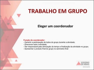 TRABALHO EM GRUPO
Eleger um coordenador

Função do coordenador:
- Garantir a participação de todos do grupo durante a atividade;
- Direcionar toda a atividade;
- Ser responsável pela otimização do tempo e finalização da atividade no grupo;
- Apresentar o produto final do grupo no seminário final

 