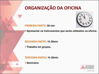 ORGANIZAÇÃO DA OFICINA

PRIMEIRA PARTE: 50 min
Apresentar os instrumentos que serão utilizados na oficina.

SEGUNDA PARTE: 1h 50min
Trabalho em grupos.

TERCEIRA PARTE: 1h 20min
Seminário

 