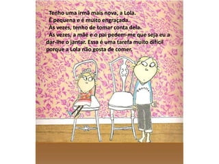Tenho uma irmã mais nova, a Lola.
 É pequena e é muito engraçada.
 Às vezes, tenho de tomar conta dela.
 Às vezes, a mãe e o pai pedem-me que seja eu a
dar-lhe o jantar. Essa é uma tarefa muito difícil
porque a Lola não gosta de comer.
 