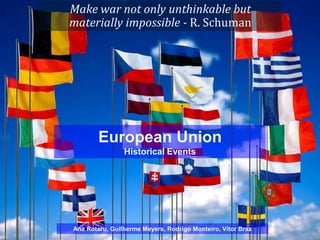 Make war not only unthinkable but
materially impossible - R. Schuman




        European Union
                Historical Events




Ana Rotaru, Guilherme Meyers, Rodrigo Monteiro, Vítor Braz
 