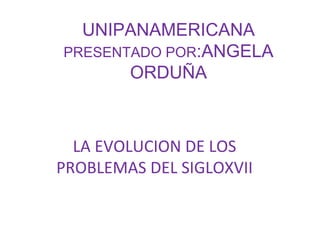 UNIPANAMERICANA PRESENTADO POR :ANGELA ORDUÑA LA EVOLUCION DE LOS PROBLEMAS DEL SIGLOXVII 