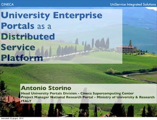 CINECA                                                                 UniService Integrated Solutions


University Enterprise
Portals as a
Distributed
Service
Platform


                     Antonio Storino
                     Head University Portals Division - Cineca Supercomputing Center
                     Project Manager National Research Portal - Ministry of University & Research
                     ITALY




mercoledì 23 giugno 2010
 