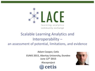 Scalable Learning Analytics and
Interoperability –
an assessment of potential, limitations, and evidence
Adam Cooper, Cetis
EUNIS 2015, Abertay University, Dundee
June 12th 2015
#laceproject
 