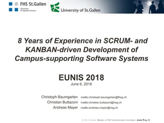 8 Years of Experience in SCRUM- and
KANBAN-driven Development of
Campus-supporting Software Systems
EUNIS 2018
mailto:christoph.baumgarten@fhsg.ch
mailto:christian.buttazoni@hsg.ch
mailto:andreas.mayer@hsg.ch
Christoph Baumgarten
Christian Buttazoni
Andreas Mayer
June 6, 2018
 