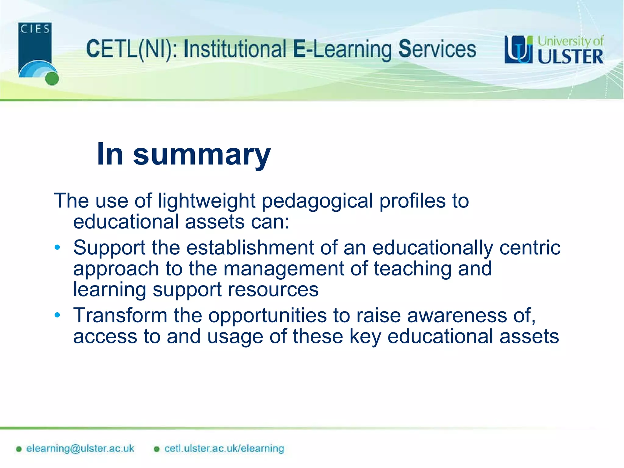 In summary The use of lightweight pedagogical profiles to educational assets can: Support the establishment of an educationally centric approach to the management of teaching and learning support resources Transform the opportunities to raise awareness of, access to and usage of these key educational assets  