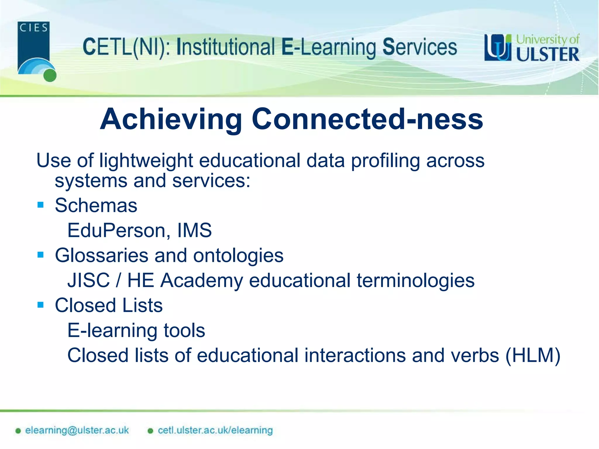 Achieving Connected-ness Use of lightweight educational data profiling across systems and services: Schemas EduPerson, IMS Glossaries and ontologies JISC / HE Academy educational terminologies Closed Lists E-learning tools Closed lists of educational interactions and verbs (HLM) 