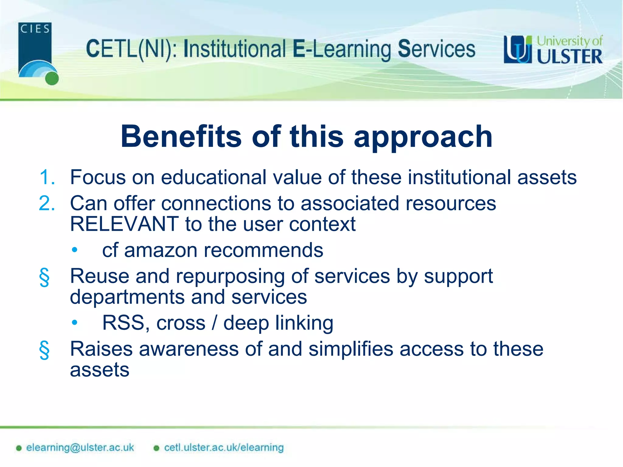 Benefits of this approach Focus on educational value of these institutional assets Can offer connections to associated resources RELEVANT to the user context  cf amazon recommends Reuse and repurposing of services by support departments and services RSS, cross / deep linking Raises awareness of and simplifies access to these assets 