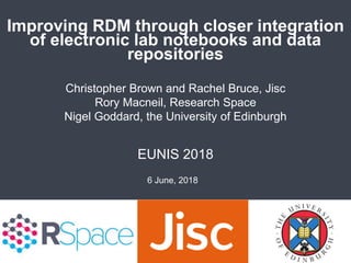 Improving RDM through closer integration
of electronic lab notebooks and data
repositories
EUNIS 2018
Christopher Brown and Rachel Bruce, Jisc
Rory Macneil, Research Space
Nigel Goddard, the University of Edinburgh
6 June, 2018
 