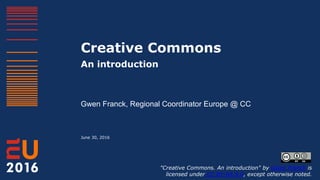 Creative Commons
An introduction
Gwen Franck, Regional Coordinator Europe @ CC
June 30, 2016
"Creative Commons. An introduction" by Gwen Franck is
licensed under CC BY-SA 4.0, except otherwise noted.
 