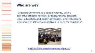 Who are we?
“Creative Commons is a global charity, with a
powerful affiliate network of researchers, activists,
legal, edu...
