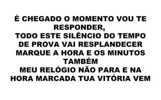 É CHEGADO O MOMENTO VOU TE
RESPONDER,
TODO ESTE SILÊNCIO DO TEMPO
DE PROVA VAI RESPLANDECER
MARQUE A HORA E OS MINUTOS
TAMBÉM
MEU RELÓGIO NÃO PARA E NA
HORA MARCADA TUA VITÓRIA VEM
 