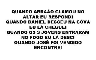 QUANDO ABRAÃO CLAMOU NO
ALTAR EU RESPONDI
QUANDO DANIEL DESCEU NA COVA
EU LÁ CHEGUEI
QUANDO OS 3 JOVENS ENTRARAM
NO FOGO EU LÁ DESCI
QUANDO JOSÉ FOI VENDIDO
ENCONTREI
 