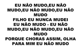 EU NÃO MUDO,EU NÃO
MUDO,EU NÃO MUDO,EU NÃO
MUDO
FILHO EU NUNCA MUDEI
EU NÃO MUDO - EU NÃO
MUDO,EU NÃO MUDO,EU NÃO
MUDO
PORQUE CHORAS ASSIM, OLHA
PARA MIM EU NÃO MUDO
 