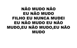NÃO MUDO NÃO
EU NÃO MUDO
FILHO EU NUNCA MUDEI
EU NÃO MUDO EU NÃO
MUDO,EU NÃO MUDO,EU NÃO
MUDO
 