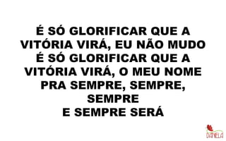 É SÓ GLORIFICAR QUE A
VITÓRIA VIRÁ, EU NÃO MUDO
É SÓ GLORIFICAR QUE A
VITÓRIA VIRÁ, O MEU NOME
PRA SEMPRE, SEMPRE,
SEMPRE
E SEMPRE SERÁ
 