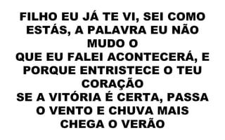FILHO EU JÁ TE VI, SEI COMO
ESTÁS, A PALAVRA EU NÃO
MUDO O
QUE EU FALEI ACONTECERÁ, E
PORQUE ENTRISTECE O TEU
CORAÇÃO
SE A VITÓRIA É CERTA, PASSA
O VENTO E CHUVA MAIS
CHEGA O VERÃO
 